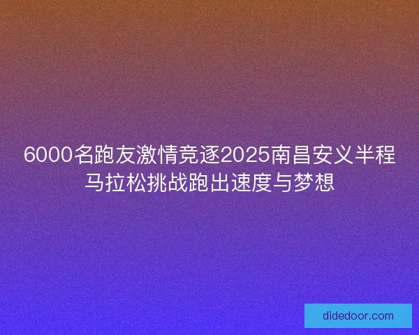 6000名跑友激情竞逐2025南昌安义半程马拉松挑战跑出速度与梦想
