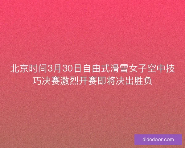北京时间3月30日自由式滑雪女子空中技巧决赛激烈开赛即将决出胜负