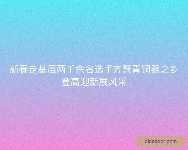 新春走基层两千余名选手齐聚青铜器之乡登高迎新展风采