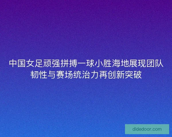 中国女足顽强拼搏一球小胜海地展现团队韧性与赛场统治力再创新突破