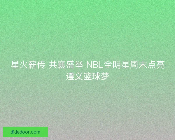 星火薪传 共襄盛举 NBL全明星周末点亮遵义篮球梦
