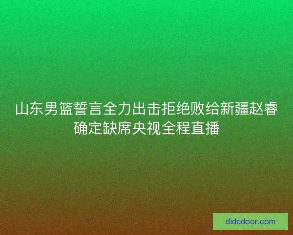 山东男篮誓言全力出击拒绝败给新疆赵睿确定缺席央视全程直播