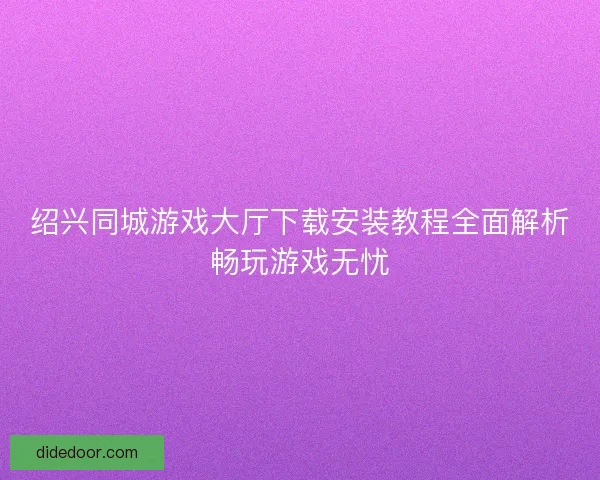 绍兴同城游戏大厅下载安装教程全面解析畅玩游戏无忧